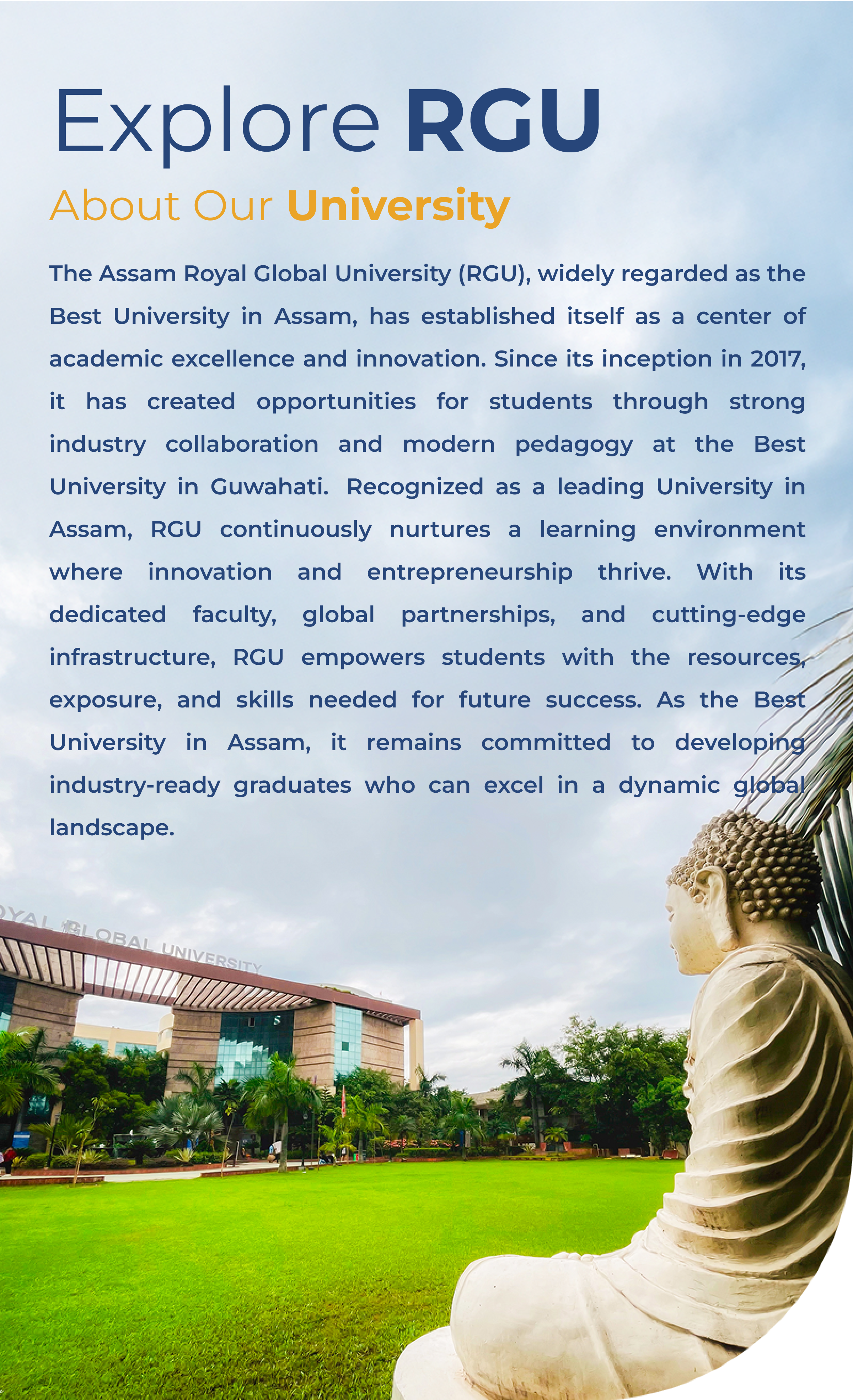 The Assam Royal Global University (RGU), widely regarded as the Best University in Assam, has established itself as a center of academic excellence and innovation. Since its inception in 2017, it has created opportunities for students through strong industry collaboration and modern pedagogy at the Best University in Guwahati.  Recognized as a leading University in Assam, RGU continuously nurtures a learning environment where innovation and entrepreneurship thrive. With its dedicated faculty, global partnerships, and cutting-edge infrastructure, RGU empowers students with the resources, exposure, and skills needed for future success. As the Best University in Assam, it remains committed to developing industry-ready graduates who can excel in a dynamic global landscape.